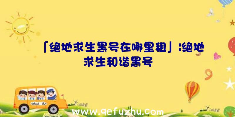 「绝地求生黑号在哪里租」|绝地求生和谐黑号